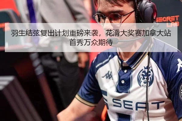 羽生结弦复出计划重磅来袭，花滑大奖赛加拿大站首秀万众期待