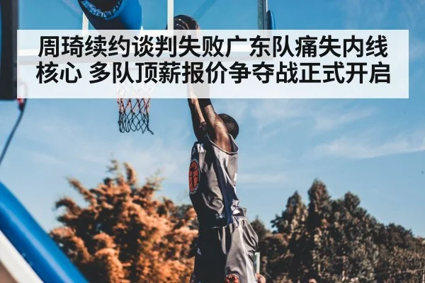 周琦续约谈判失败广东队痛失内线核心 多队顶薪报价争夺战正式开启