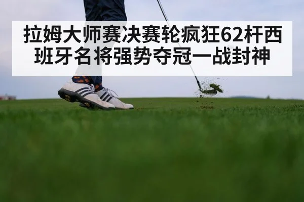 拉姆大师赛决赛轮疯狂62杆西班牙名将强势夺冠一战封神